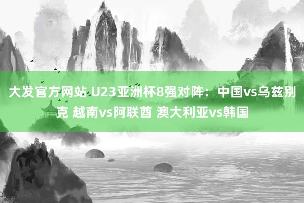 大发官方网站 U23亚洲杯8强对阵：中国vs乌兹别克 越南vs阿联酋 澳大利亚vs韩国