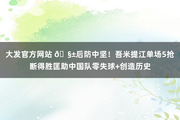 大发官方网站 🧱后防中坚！吾米提江单场5抢断得胜匡助中国队零失球+创造历史