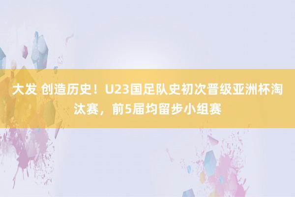 大发 创造历史！U23国足队史初次晋级亚洲杯淘汰赛，前5届均留步小组赛
