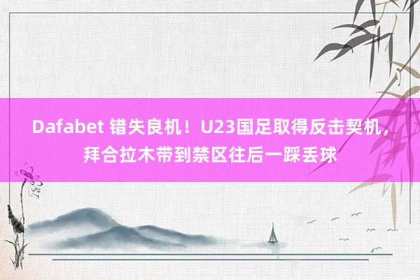 Dafabet 错失良机！U23国足取得反击契机，拜合拉木带到禁区往后一踩丢球
