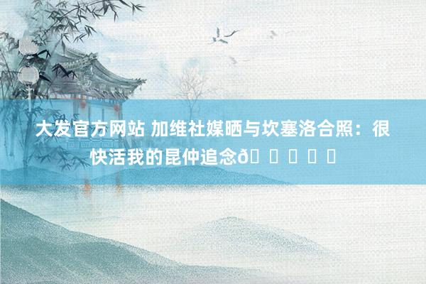 大发官方网站 加维社媒晒与坎塞洛合照：很快活我的昆仲追念💙❤️
