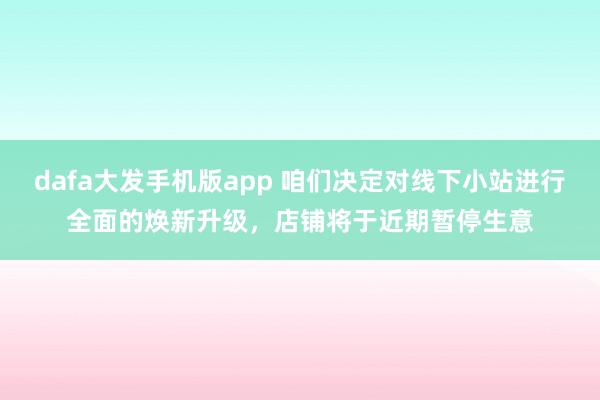 dafa大发手机版app 咱们决定对线下小站进行全面的焕新升级，店铺将于近期暂停生意