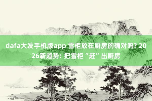 dafa大发手机版app 雪柜放在厨房的确对吗? 2026新趋势: 把雪柜“赶”出厨房