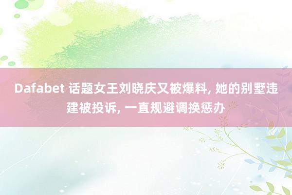 Dafabet 话题女王刘晓庆又被爆料， 她的别墅违建被投诉， 一直规避调换惩办