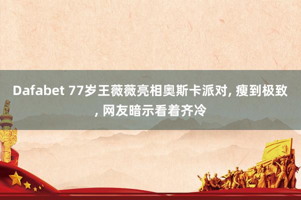Dafabet 77岁王薇薇亮相奥斯卡派对， 瘦到极致， 网友暗示看着齐冷