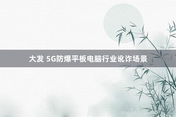大发 5G防爆平板电脑行业讹诈场景