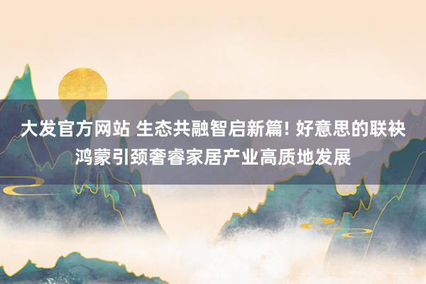 大发官方网站 生态共融智启新篇! 好意思的联袂鸿蒙引颈奢睿家居产业高质地发展