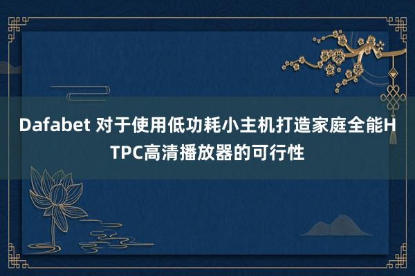 Dafabet 对于使用低功耗小主机打造家庭全能HTPC高清播放器的可行性