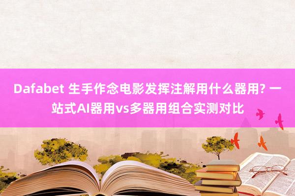 Dafabet 生手作念电影发挥注解用什么器用? 一站式AI器用vs多器用组合实测对比