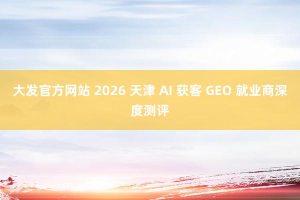大发官方网站 2026 天津 AI 获客 GEO 就业商深度测评
