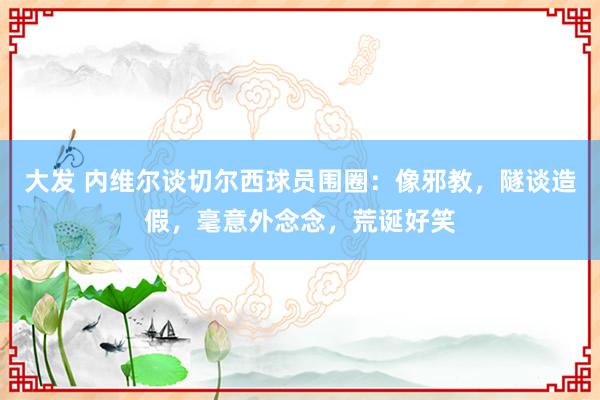 大发 内维尔谈切尔西球员围圈：像邪教，隧谈造假，毫意外念念，荒诞好笑