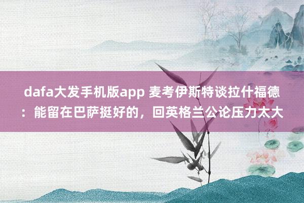 dafa大发手机版app 麦考伊斯特谈拉什福德：能留在巴萨挺好的，回英格兰公论压力太大