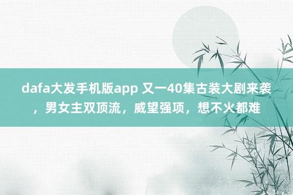 dafa大发手机版app 又一40集古装大剧来袭，男女主双顶流，威望强项，想不火都难