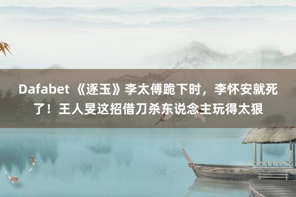 Dafabet 《逐玉》李太傅跪下时，李怀安就死了！王人旻这招借刀杀东说念主玩得太狠