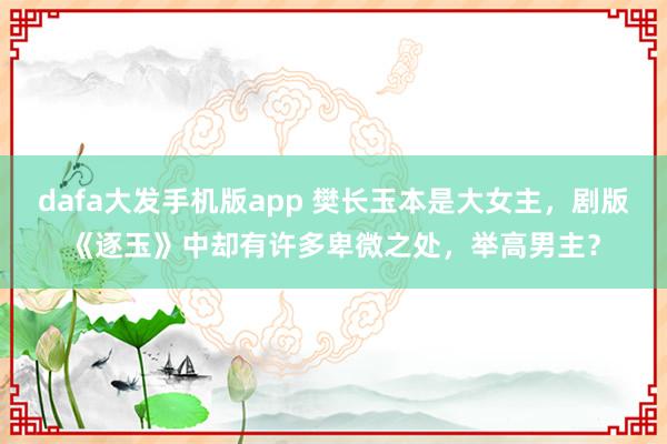 dafa大发手机版app 樊长玉本是大女主，剧版《逐玉》中却有许多卑微之处，举高男主？