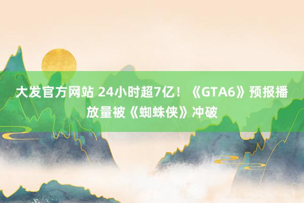 大发官方网站 24小时超7亿！《GTA6》预报播放量被《蜘蛛侠》冲破