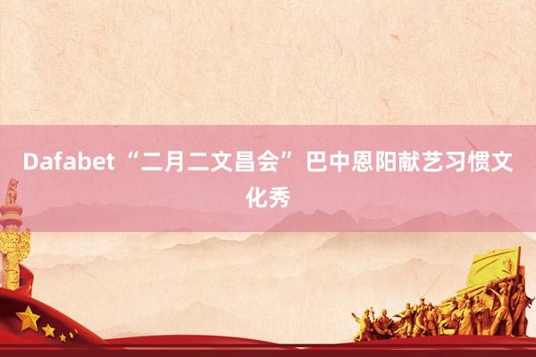 Dafabet “二月二文昌会” 巴中恩阳献艺习惯文化秀