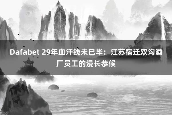Dafabet 29年血汗钱未已毕：江苏宿迁双沟酒厂员工的漫长恭候