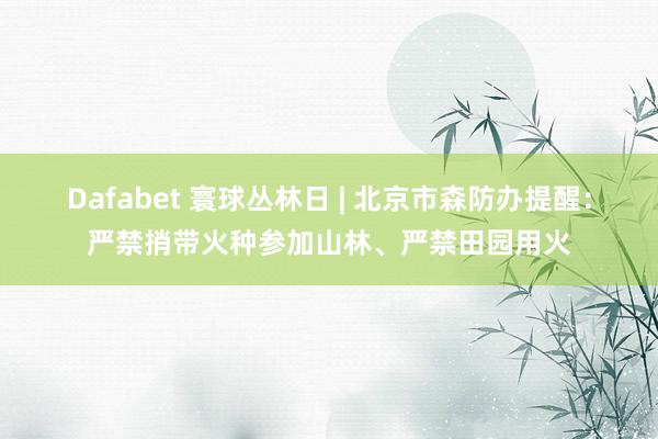 Dafabet 寰球丛林日 | 北京市森防办提醒：严禁捎带火种参加山林、严禁田园用火