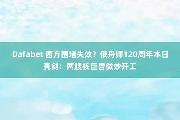 Dafabet 西方围堵失效？俄舟师120周年本日亮剑：两艘核巨兽微妙开工