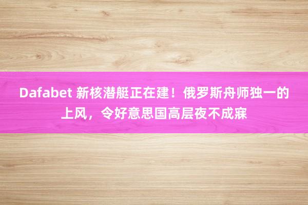 Dafabet 新核潜艇正在建！俄罗斯舟师独一的上风，令好意思国高层夜不成寐