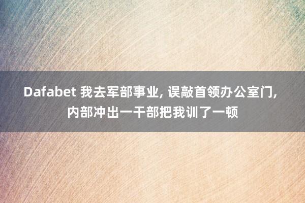 Dafabet 我去军部事业， 误敲首领办公室门， 内部冲出一干部把我训了一顿