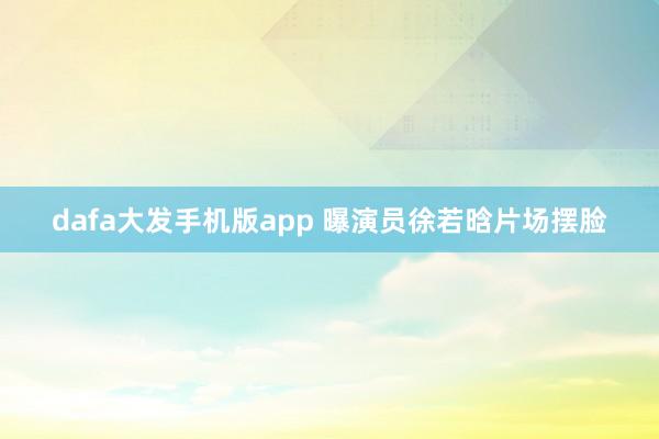 dafa大发手机版app 曝演员徐若晗片场摆脸
