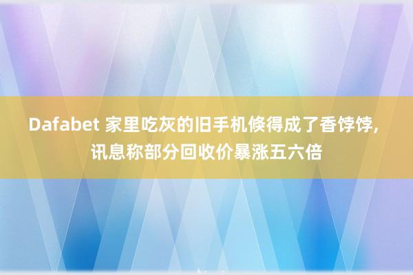 Dafabet 家里吃灰的旧手机倏得成了香饽饽， 讯息称部分回收价暴涨五六倍