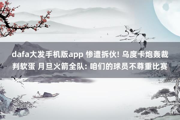 dafa大发手机版app 惨遭拆伙! 乌度卡炮轰裁判软蛋 月旦火箭全队: 咱们的球员不尊重比赛