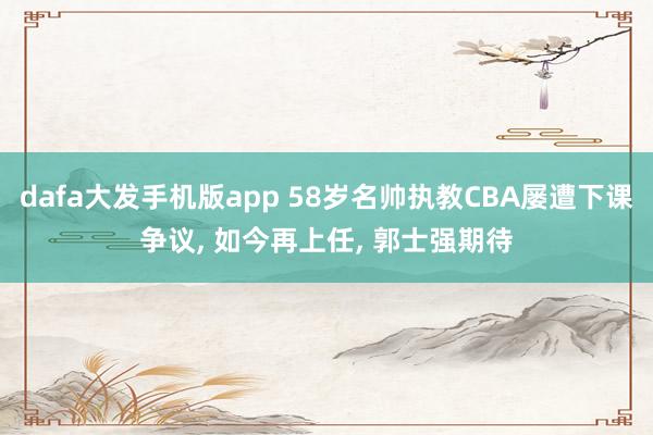 dafa大发手机版app 58岁名帅执教CBA屡遭下课争议， 如今再上任， 郭士强期待