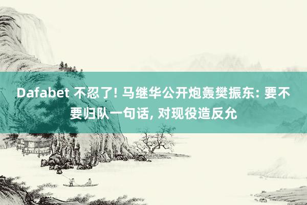 Dafabet 不忍了! 马继华公开炮轰樊振东: 要不要归队一句话， 对现役造反允
