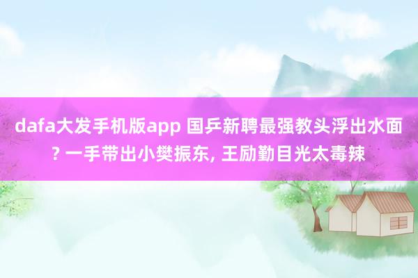 dafa大发手机版app 国乒新聘最强教头浮出水面? 一手带出小樊振东， 王励勤目光太毒辣