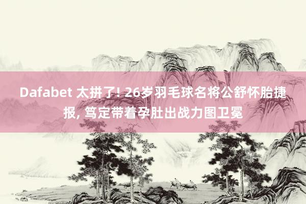 Dafabet 太拼了! 26岁羽毛球名将公舒怀胎捷报， 笃定带着孕肚出战力图卫冕