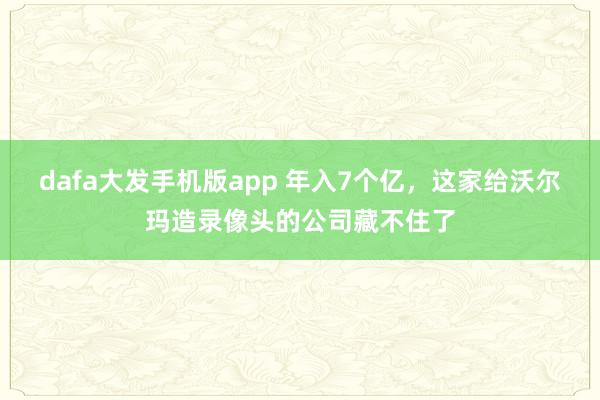 dafa大发手机版app 年入7个亿，这家给沃尔玛造录像头的公司藏不住了
