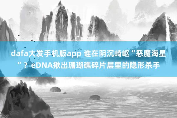 dafa大发手机版app 谁在阴沉崎岖“恶魔海星”？eDNA揪出珊瑚礁碎片层里的隐形杀手