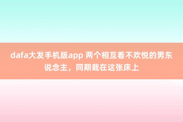 dafa大发手机版app 两个相互看不欢悦的男东说念主，同期栽在这张床上