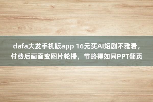 dafa大发手机版app 16元买AI短剧不雅看，付费后画面变图片轮播，节略得如同PPT翻页