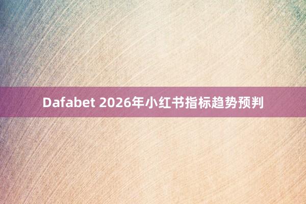 Dafabet 2026年小红书指标趋势预判