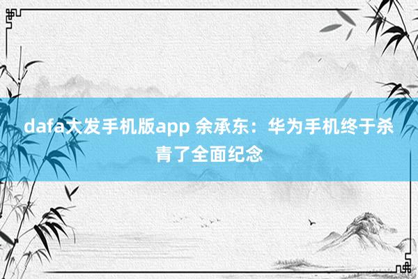 dafa大发手机版app 余承东：华为手机终于杀青了全面纪念