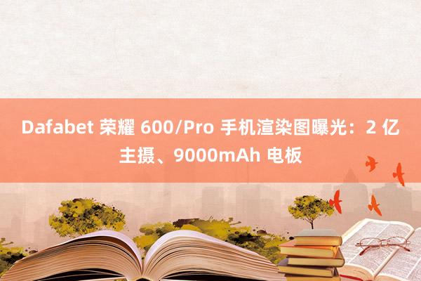 Dafabet 荣耀 600/Pro 手机渲染图曝光：2 亿主摄、9000mAh 电板