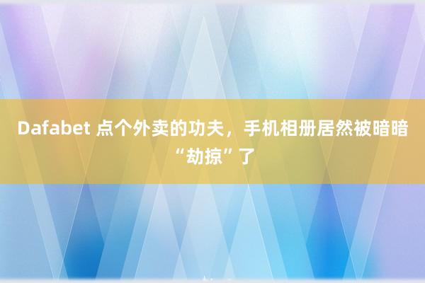 Dafabet 点个外卖的功夫，手机相册居然被暗暗“劫掠”了