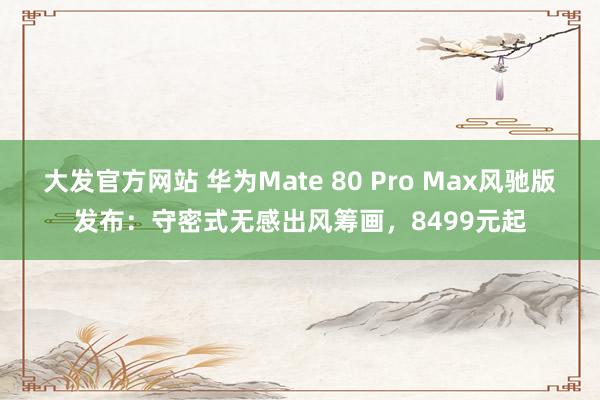 大发官方网站 华为Mate 80 Pro Max风驰版发布：守密式无感出风筹画，8499元起