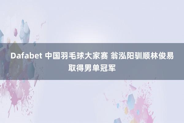 Dafabet 中国羽毛球大家赛 翁泓阳驯顺林俊易取得男单冠军