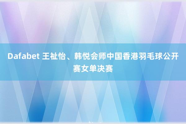 Dafabet 王祉怡、韩悦会师中国香港羽毛球公开赛女单决赛