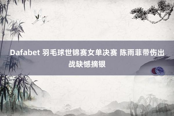 Dafabet 羽毛球世锦赛女单决赛 陈雨菲带伤出战缺憾摘银