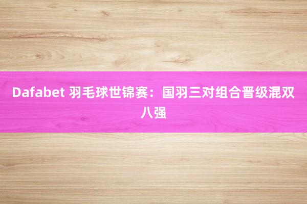 Dafabet 羽毛球世锦赛：国羽三对组合晋级混双八强