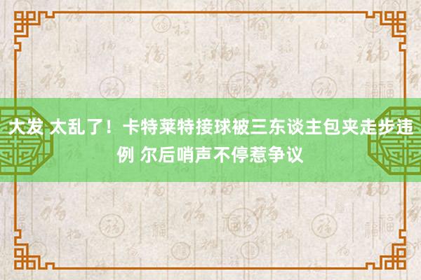 大发 太乱了！卡特莱特接球被三东谈主包夹走步违例 尔后哨声不停惹争议