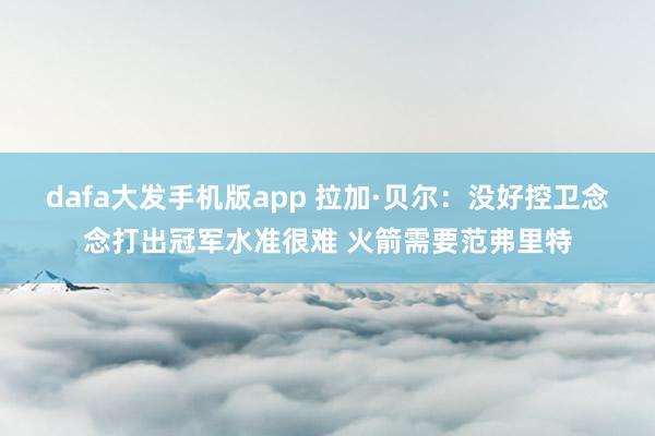 dafa大发手机版app 拉加·贝尔：没好控卫念念打出冠军水准很难 火箭需要范弗里特