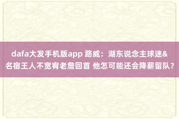 dafa大发手机版app 路威：湖东说念主球迷&名宿王人不宽宥老詹回首 他怎可能还会降薪留队？