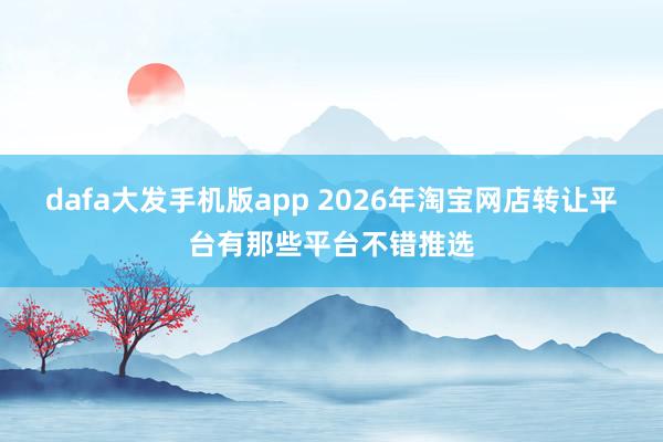 dafa大发手机版app 2026年淘宝网店转让平台有那些平台不错推选